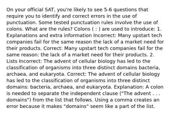 On your official SAT, you're likely to see 5-6 questions that require you to identify and correct errors in the use of punctuation. Some tested punctuation rules involve the use of colons. What are the rules? Colons ( : ) are used to introduce: 1. Explanations and extra information Incorrect: Many upstart tech companies fail for the same reason the lack of a market need for their products. Correct: Many upstart tech companies fail for the same reason: the lack of a market need for their products. 2. Lists Incorrect: The advent of cellular biology has led to the classification of organisms into three distinct domains bacteria, archaea, and eukaryota. Correct: The advent of cellular biology has led to the classification of organisms into three distinct domains: bacteria, archaea, and eukaryota. Explanation: A colon is needed to separate the independent clause ("The advent . . . domains") from the list that follows. Using a comma creates an error because it makes "domains" seem like a part of the list.