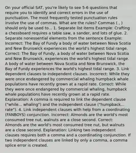 On your official SAT, you're likely to see 5-6 questions that require you to identify and correct errors in the use of punctuation. The most frequently tested punctuation rules involve the use of commas. What are the rules? Commas ( , ) should only be used to... 1. Separate list items Example: Crafting a chessboard requires a table saw, a sander, and lots of glue. 2. Separate nonessential elements from the sentence Example: Incorrect: The Bay of Fundy a body of water between Nova Scotia and New Brunswick experiences the world's highest tidal range. Correct: The Bay of Fundy, a body of water between Nova Scotia and New Brunswick, experiences the world's highest tidal range. A body of water between Nova Scotia and New Brunswick, the Bay of Fundy experiences the world's highest tidal range. 3. Link dependent clauses to independent clauses. Incorrect: While they were once endangered by commercial whaling humpback whale populations have recently grown at a rapid rate. Correct: While they were once endangered by commercial whaling, humpback whale populations have recently grown at a rapid rate. Explanation: A comma is required to link the dependent clause ("while... whaling") and the independent clause ("humpback... rate"). 4. Link independent clauses with help from a coordinating (FANBOYS) conjunction. Incorrect: Almonds are the world's most consumed tree nut, walnuts are a close second. Correct: Almonds are the world's most consumed tree nut, but walnuts are a close second. Explanation: Linking two independent clauses requires both a comma and a coordinating conjunction. If two independent clauses are linked by only a comma, a comma splice error is created.