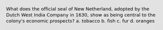 What does the official seal of New Netherland, adopted by the Dutch West India Company in 1630, show as being central to the colony's economic prospects? a. tobacco b. fish c. fur d. oranges