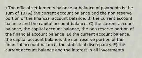 ) The official settlements balance or balance of payments is the sum of 13) A) the current account balance and the non reserve portion of the financial account balance. B) the current account balance and the capital account balance. C) the current account balance, the capital account balance, the non reserve portion of the financial account balance. D) the current account balance, the capital account balance, the non reserve portion of the financial account balance, the statistical discrepancy. E) the current account balance and the interest in all investments