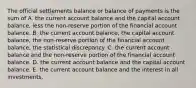 The official settlements balance or balance of payments is the sum of A. the current account balance and the capital account​ balance, less the​ non-reserve portion of the financial account balance. B. the current account​ balance, the capital account​ balance, the​ non-reserve portion of the financial account​ balance, the statistical discrepancy. C. the current account balance and the​ non-reserve portion of the financial account balance. D. the current account balance and the capital account balance. E. the current account balance and the interest in all investments.