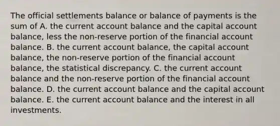 The official settlements balance or balance of payments is the sum of A. the current account balance and the capital account​ balance, less the​ non-reserve portion of the financial account balance. B. the current account​ balance, the capital account​ balance, the​ non-reserve portion of the financial account​ balance, the statistical discrepancy. C. the current account balance and the​ non-reserve portion of the financial account balance. D. the current account balance and the capital account balance. E. the current account balance and the interest in all investments.