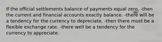 If the official settlements balance of payments equal zero, -then the current and financial accounts exactly balance. -there will be a tendency for the currency to depreciate. -then there must be a flexible exchange rate. -there well be a tendency for the currency to appreciate.