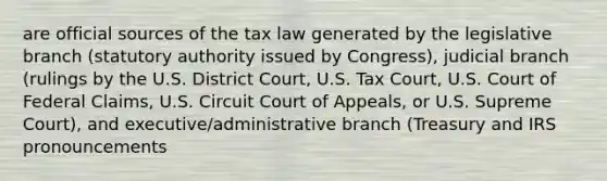 are official sources of the tax law generated by the legislative branch (statutory authority issued by Congress), judicial branch (rulings by the U.S. District Court, U.S. Tax Court, U.S. Court of Federal Claims, U.S. Circuit Court of Appeals, or U.S. Supreme Court), and executive/administrative branch (Treasury and IRS pronouncements