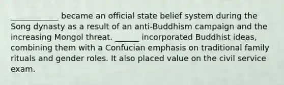 ____________ became an official state belief system during the Song dynasty as a result of an anti-Buddhism campaign and the increasing Mongol threat. ______ incorporated Buddhist ideas, combining them with a Confucian emphasis on traditional family rituals and <a href='https://www.questionai.com/knowledge/kFBKZBlIHQ-gender-roles' class='anchor-knowledge'>gender roles</a>. It also placed value on the <a href='https://www.questionai.com/knowledge/ki5IxoeJ3Y-civil-service' class='anchor-knowledge'>civil service</a> exam.