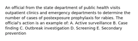 An official from the state department of public health visits outpatient clinics and emergency departments to determine the number of cases of postexposure prophylaxis for rabies. The official's action is an example of: A. Active surveillance B. Case finding C. Outbreak investigation D. Screening E. Secondary prevention