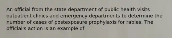 An official from the state department of public health visits outpatient clinics and emergency departments to determine the number of cases of postexposure prophylaxis for rabies. The official's action is an example of