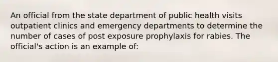 An official from the state department of public health visits outpatient clinics and emergency departments to determine the number of cases of post exposure prophylaxis for rabies. The official's action is an example of: