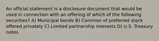 An official statement is a disclosure document that would be used in connection with an offering of which of the following securities? A) Municipal bonds B) Common of preferred stock offered privately C) Limited partnership interests D) U.S. Treasury notes