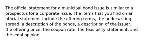 The official statement for a municipal bond issue is similar to a prospectus for a corporate issue. The items that you find on an official statement include the offering terms, the underwriting spread, a description of the bonds, a description of the issuer, the offering price, the coupon rate, the feasibility statement, and the legal opinion.