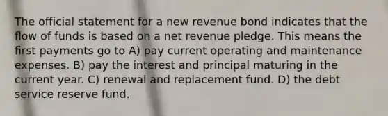 The official statement for a new revenue bond indicates that the flow of funds is based on a net revenue pledge. This means the first payments go to A) pay current operating and maintenance expenses. B) pay the interest and principal maturing in the current year. C) renewal and replacement fund. D) the debt service reserve fund.