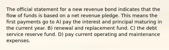 The official statement for a new revenue bond indicates that the flow of funds is based on a net revenue pledge. This means the first payments go to A) pay the interest and principal maturing in the current year. B) renewal and replacement fund. C) the debt service reserve fund. D) pay current operating and maintenance expenses.