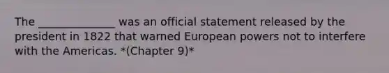 The ______________ was an official statement released by the president in 1822 that warned European powers not to interfere with the Americas. *(Chapter 9)*