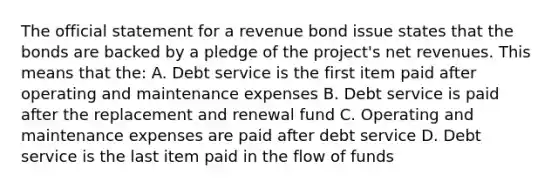 The official statement for a revenue bond issue states that the bonds are backed by a pledge of the project's net revenues. This means that the: A. Debt service is the first item paid after operating and maintenance expenses B. Debt service is paid after the replacement and renewal fund C. Operating and maintenance expenses are paid after debt service D. Debt service is the last item paid in the flow of funds