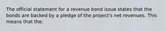 The official statement for a revenue bond issue states that the bonds are backed by a pledge of the project's net revenues. This means that the: