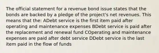 The official statement for a revenue bond issue states that the bonds are backed by a pledge of the project's net revenues. This means that the: ADebt service is the first item paid after operating and maintenance expenses BDebt service is paid after the replacement and renewal fund COperating and maintenance expenses are paid after debt service DDebt service is the last item paid in the flow of funds