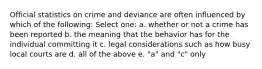 Official statistics on crime and deviance are often influenced by which of the following: Select one: a. whether or not a crime has been reported b. the meaning that the behavior has for the individual committing it c. legal considerations such as how busy local courts are d. all of the above e. "a" and "c" only