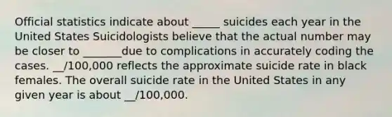 Official statistics indicate about _____ suicides each year in the United States Suicidologists believe that the actual number may be closer to _______due to complications in accurately coding the cases. __/100,000 reflects the approximate suicide rate in black females. The overall suicide rate in the United States in any given year is about __/100,000.