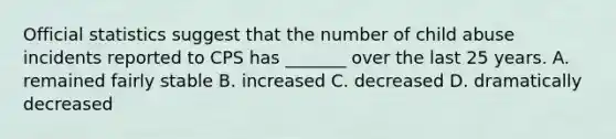 Official statistics suggest that the number of child abuse incidents reported to CPS has _______ over the last 25 years. A. remained fairly stable B. increased C. decreased D. dramatically decreased