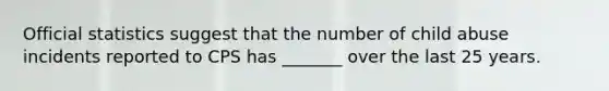Official statistics suggest that the number of child abuse incidents reported to CPS has _______ over the last 25 years.