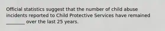 Official statistics suggest that the number of child abuse incidents reported to Child Protective Services have remained ________ over the last 25 years.