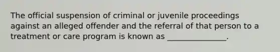 The official suspension of criminal or juvenile proceedings against an alleged offender and the referral of that person to a treatment or care program is known as _______________.