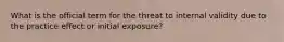 What is the official term for the threat to internal validity due to the practice effect or initial exposure?