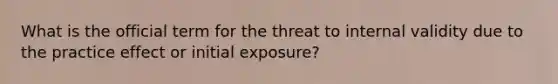 What is the official term for the threat to internal validity due to the practice effect or initial exposure?