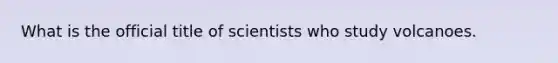 What is the official title of scientists who study volcanoes.