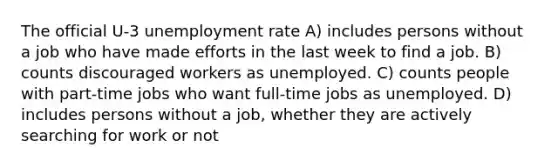 The official U-3 unemployment rate A) includes persons without a job who have made efforts in the last week to find a job. B) counts discouraged workers as unemployed. C) counts people with part-time jobs who want full-time jobs as unemployed. D) includes persons without a job, whether they are actively searching for work or not