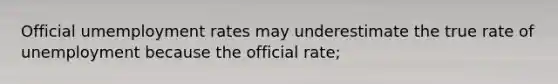 Official umemployment rates may underestimate the true rate of unemployment because the official rate;