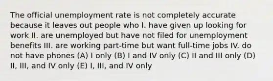 The official unemployment rate is not completely accurate because it leaves out people who I. have given up looking for work II. are unemployed but have not filed for unemployment benefits III. are working part-time but want full-time jobs IV. do not have phones (A) I only (B) I and IV only (C) II and III only (D) II, III, and IV only (E) I, III, and IV only