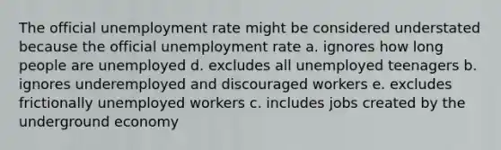 The official unemployment rate might be considered understated because the official unemployment rate a. ignores how long people are unemployed d. excludes all unemployed teenagers b. ignores underemployed and discouraged workers e. excludes frictionally unemployed workers c. includes jobs created by the underground economy