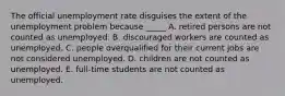 The official unemployment rate disguises the extent of the unemployment problem because _____ A. retired persons are not counted as unemployed. B. discouraged workers are counted as unemployed. C. people overqualified for their current jobs are not considered unemployed. D. children are not counted as unemployed. E. full-time students are not counted as unemployed.