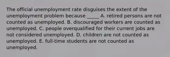 The official unemployment rate disguises the extent of the unemployment problem because _____ A. retired persons are not counted as unemployed. B. discouraged workers are counted as unemployed. C. people overqualified for their current jobs are not considered unemployed. D. children are not counted as unemployed. E. full-time students are not counted as unemployed.