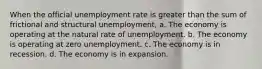 When the official unemployment rate is greater than the sum of frictional and structural unemployment, a. The economy is operating at the natural rate of unemployment. b. The economy is operating at zero unemployment. c. The economy is in recession. d. The economy is in expansion.