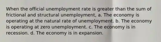 When the official unemployment rate is greater than the sum of frictional and structural unemployment, a. The economy is operating at the natural rate of unemployment. b. The economy is operating at zero unemployment. c. The economy is in recession. d. The economy is in expansion.