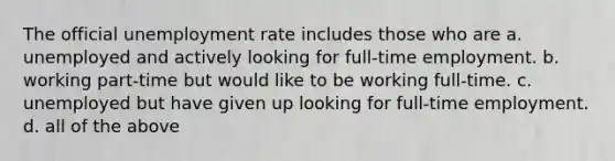 The official unemployment rate includes those who are a. unemployed and actively looking for full-time employment. b. working part-time but would like to be working full-time. c. unemployed but have given up looking for full-time employment. d. all of the above