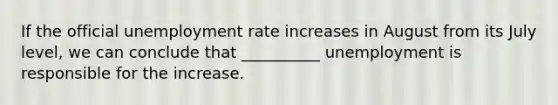 If the official unemployment rate increases in August from its July level, we can conclude that __________ unemployment is responsible for the increase.