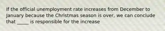 If the official unemployment rate increases from December to January because the Christmas season is over, we can conclude that _____ is responsible for the increase