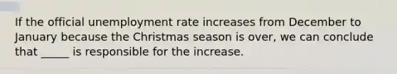 If the official unemployment rate increases from December to January because the Christmas season is over, we can conclude that _____ is responsible for the increase.