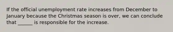 If the official unemployment rate increases from December to January because the Christmas season is over, we can conclude that ______ is responsible for the increase.