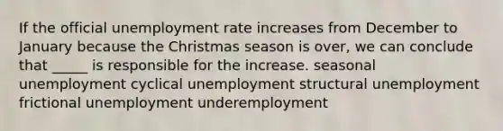 If the official unemployment rate increases from December to January because the Christmas season is over, we can conclude that _____ is responsible for the increase. seasonal unemployment cyclical unemployment structural unemployment frictional unemployment underemployment