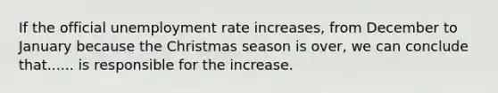 If the official <a href='https://www.questionai.com/knowledge/kh7PJ5HsOk-unemployment-rate' class='anchor-knowledge'>unemployment rate</a> increases, from December to January because the Christmas season is over, we can conclude that...... is responsible for the increase.