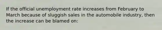 If the official unemployment rate increases from February to March because of sluggish sales in the automobile industry, then the increase can be blamed on:​