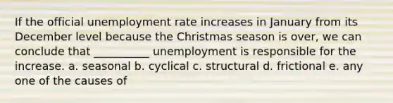 If the official unemployment rate increases in January from its December level because the Christmas season is over, we can conclude that __________ unemployment is responsible for the increase. a. seasonal b. cyclical c. structural d. frictional e. any one of the causes of