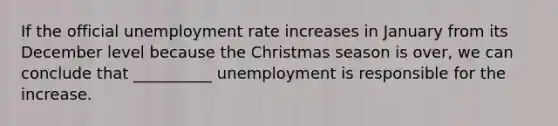 If the official unemployment rate increases in January from its December level because the Christmas season is over, we can conclude that __________ unemployment is responsible for the increase.