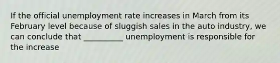 If the official unemployment rate increases in March from its February level because of sluggish sales in the auto industry, we can conclude that __________ unemployment is responsible for the increase