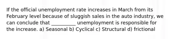 If the official unemployment rate increases in March from its February level because of sluggish sales in the auto industry, we can conclude that __________ unemployment is responsible for the increase. a) Seasonal b) Cyclical c) Structural d) frictional