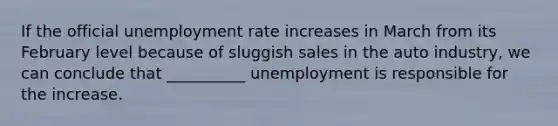 If the official unemployment rate increases in March from its February level because of sluggish sales in the auto industry, we can conclude that __________ unemployment is responsible for the increase.